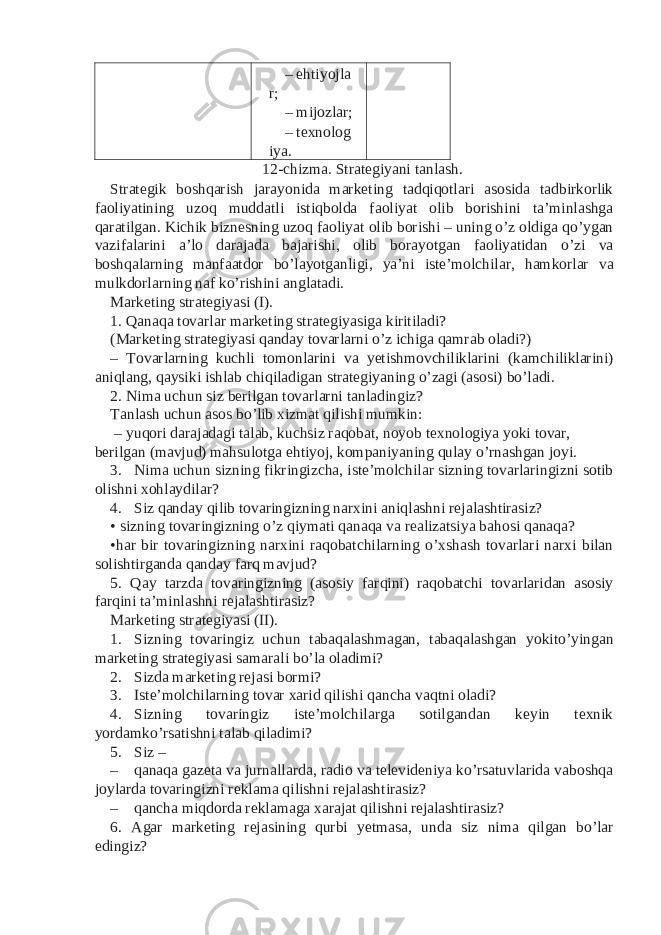 – ehtiyojla r; – mijozlar; – texnolog iya. 12-chizma. Strategiyani tanlash. Strategik boshqarish jarayonida marketing tadqiqotlari asosida tadbirkorlik faoliyatining uzoq muddatli istiqbolda faoliyat olib borishini ta’minlashga qaratilgan. Kichik biznesning uzoq faoliyat olib borishi – uning o’z oldiga qo’ygan vazifalarini a’lo darajada bajarishi, olib borayotgan faoliyatidan o’zi va boshqalarning manfaatdor bo’layotganligi, ya’ni iste’molchilar, hamkorlar va mulkdorlarning naf ko’rishini anglatadi. Marketing strategiyasi (I). 1. Qanaqa tovarlar marketing strategiyasiga kiritiladi? (Marketing strategiyasi qanday tovarlarni o’z ichiga qamrab oladi?) – Tovarlarning kuchli tomonlarini va yetishmovchiliklarini (kamchiliklarini) aniqlang, qaysiki ishlab chiqiladigan strategiyaning o’zagi (asosi) bo’ladi. 2. Nima uchun siz berilgan tovarlarni tanladingiz? Tanlash uchun asos bo’lib xizmat qilishi mumkin: – yuqori darajadagi talab, kuchsiz raqobat, noyob texnologiya yoki tovar, berilgan (mavjud) mahsulotga ehtiyoj, kompaniyaning qulay o’rnashgan joyi. 3. Nima uchun sizning fikringizcha, iste’molchilar sizning tovarlaringizni sotib olishni xohlaydilar? 4. Siz qanday qilib tovaringizning narxini aniqlashni rejalashtirasiz? • sizning tovaringizning o’z qiymati qanaqa va realizatsiya bahosi qanaqa? •har bir tovaringizning narxini raqobatchilarning o’xshash tovarlari narxi bilan solishtirganda qanday farq mavjud? 5. Qay tarzda tovaringizning (asosiy farqini) raqobatchi tovarlaridan asosiy farqini ta’minlashni rejalashtirasiz? Marketing strategiyasi (II). 1. Sizning tovaringiz uchun tabaqalashmagan, tabaqalashgan yokito’yingan marketing strategiyasi samarali bo’la oladimi? 2. Sizda marketing rejasi bormi? 3. Iste’molchilarning tovar xarid qilishi qancha vaqtni oladi? 4. Sizning tovaringiz iste’molchilarga sotilgandan keyin texnik yordamko’rsatishni talab qiladimi? 5. Siz – – qanaqa gazeta va jurnallarda, radio va televideniya ko’rsatuvlarida vaboshqa joylarda tovaringizni reklama qilishni rejalashtirasiz? – qancha miqdorda reklamaga xarajat qilishni rejalashtirasiz? 6. Agar marketing rejasining qurbi yetmasa, unda siz nima qilgan bo’lar edingiz? 