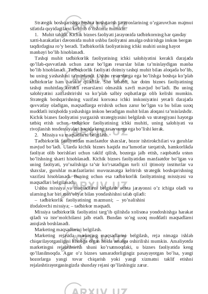 Strategik boshqarishga beshta boshqarish jarayonlarining o’zgaruvchan majmui sifatida quyidagilarni keltirib o’tishimiz mumkin: 1. Muhit tahlili. Kichik biznes faoliyati jarayonida tadbirkorning har qanday xatti-harakatlari davomida muhit ushbu faoliyatni amalga oshirishga imkon bergan taqdirdagina ro’y beradi. Tadbirkorlik faoliyatining ichki muhiti uning hayot manbayi bo’lib hisoblanadi. Tashqi muhit tadbirkorlik faoliyatining ichki salohiyatini kerakli darajada qo’llab-quvvatlash uchun zarur bo’lgan resurslar bilan ta’minlaydigan manba bo’lib hisoblanadi. Tadbirkorlik faoliyati doimiy tashqi muhit bilan aloqada bo’lib, bu uning yashashini ta’minlaydi. Ushbu resurslarga ega bo’lishga boshqa ko’plab tadbirkorlar ham harakat qiladilar. Shu sababli, har doim biznes faoliyatining tashqi muhitdan kerakli resurslarni olmaslik xavfi mavjud bo’ladi. Bu uning salohiyatini zaiflashtirishi va ko’plab salbiy oqibatlarga olib kelishi mumkin. Strategik boshqarishning vazifasi korxona ichki imkoniyatini yetarli darajada quvvatlay oladigan, maqsadlarga erishish uchun zarur bo’lgan va bu bilan uzoq muddatli istiqbolda yashashiga imkon beradigan muhit bilan aloqani ta’minlashdir. Kichik biznes faoliyatini yurgazish strategiyasini belgilash va strategiyani hayotga tatbiq etish uchun tadbirkor faoliyatining ichki muhiti, uning salohiyati va rivojlanish tendensiyalari haqida keng tasavvurga ega bo’lishi kerak. 2. Missiya va maqsadlarni belgilash. Tadbirkorlik faoliyatidan manfaatdor shaxslar, bozor ishtirokchilari va guruhlar mavjud bo’ladi. Ularda kichik biznes haqida ma’lumotlar tarqatish, hamkorlikda faoliyat olib borishlari uchun taklif qilish, bozorga jalb etish, raqobatda ustun bo’lishning sharti hisoblanadi. Kichik biznes faoliyatidan manfaatdor bo’lgan va uning faoliyati, yo’nalishiga ta’sir ko’rsatadigan turli xil ijtimoiy institutlar va shaxslar, guruhlar manfaatlarini muvozanatga keltirish strategik boshqarishning vazifasi hisoblanadi. Buning uchun esa tadbirkorlik faoliyatining missiyasi va maqsadlari belgilanadi. Ushbu missiya va maqsadlarni belgilash uchta jarayonni o’z ichiga oladi va ularning har biri mas’uliyat bilan yondashishni talab qiladi: – tadbirkorlik faoliyatining mazmuni; – yo’nalishini ifodalovchi missiya; – tadbirkor maqsadi. Missiya tadbirkorlik faoliyatini targ’ib qilishda xolisona yondoshishga harakat qiladi va iste’molchilarni jalb etadi. Bundan so’ng uzoq muddatli maqsadlarni aniqlash boshlanadi. Marketing maqsadlarini belgilash. Marketing rejasida marketing maqsadlarini belgilash, reja nimaga ishlab chiqarilayotganligini hisobga olgan holda amalga oshirilishi mumkin. Amaliyotda marketingni rejalashtirish shuni ko’rsatmoqdaki, u biznes faoliyatida keng qo’llanilmoqda. Agar o’z biznes samaradorligingiz pasayayotgan bo’lsa, yangi bozorlarga yangi tovar chiqarish yoki yangi xizmatni taklif etishni rejalashtirayotganingizda shunday rejani qo’llashingiz zarur. 