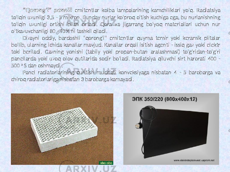 &#34;Qorong&#39;i&#34; panelli emitentlar kolba lampalarining kamchiliklari yo&#39;q. Radiatsiya to&#39;lqin uzunligi 3,5 - 5 mikron. Bunday nurlar ko&#39;proq o&#39;tish kuchiga ega, bu nurlanishning to&#39;lqin uzunligi ortishi bilan ortadi. Qora va jigarrang bo&#39;yoq materiallari uchun nur o&#39;tkazuvchanligi 80 - 95% ni tashkil qiladi. Dizayni oddiy, bardoshli &#34;qorong&#39;i&#34; emitentlar quyma temir yoki keramik plitalar bo&#39;lib, ularning ichida kanallar mavjud. Kanallar orqali isitish agenti - issiq gaz yoki elektr toki beriladi. Gazning yonishi (tabiiy yoki propan-butan aralashmasi) to&#39;g&#39;ridan-to&#39;g&#39;ri panellarda yoki uzoq olov qutilarida sodir bo&#39;ladi. Radiatsiya qiluvchi sirt harorati 400 - 500 o S dan oshmaydi . Panel radiatorlarining quritish muddati konveksiyaga nisbatan 4 - 5 barobarga va chiroq radiatorlariga nisbatan 3 barobarga kamayadi. 