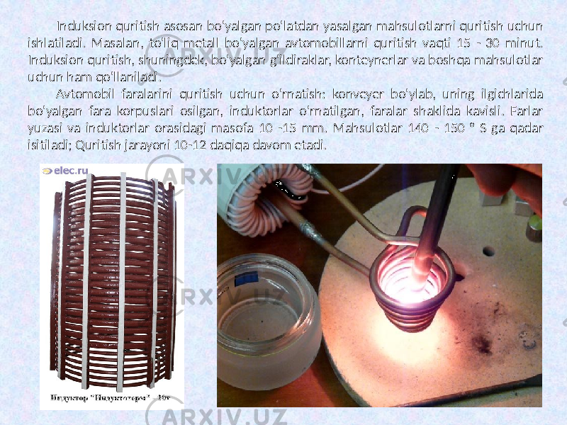 Induksion quritish asosan bo&#39;yalgan po&#39;latdan yasalgan mahsulotlarni quritish uchun ishlatiladi. Masalan, to&#39;liq metall bo&#39;yalgan avtomobillarni quritish vaqti 15 - 30 minut. Induksion quritish, shuningdek, bo&#39;yalgan g&#39;ildiraklar, konteynerlar va boshqa mahsulotlar uchun ham qo&#39;llaniladi. Avtomobil faralarini quritish uchun o&#39;rnatish: konveyer bo&#39;ylab, uning ilgichlarida bo&#39;yalgan fara korpuslari osilgan, induktorlar o&#39;rnatilgan, faralar shaklida kavisli. Farlar yuzasi va induktorlar orasidagi masofa 10 -15 mm. Mahsulotlar 140 - 150 ° S ga qadar isitiladi; Quritish jarayoni 10-12 daqiqa davom etadi. 