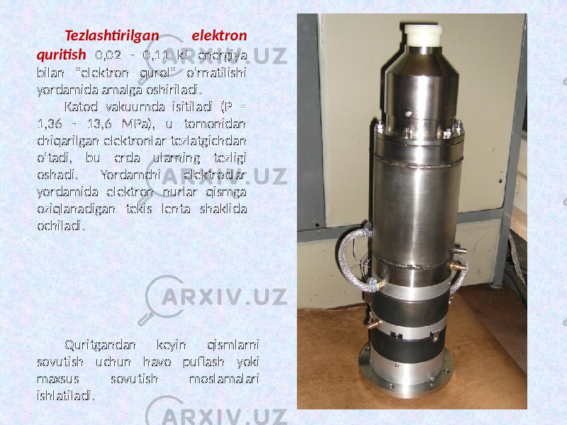 Tezlashtirilgan elektron quritish 0,02 - 0,11 kJ energiya bilan &#34;elektron qurol&#34; o&#39;rnatilishi yordamida amalga oshiriladi. Katod vakuumda isitiladi (P = 1,36 - 13,6 MPa), u tomonidan chiqarilgan elektronlar tezlatgichdan o&#39;tadi, bu erda ularning tezligi oshadi. Yordamchi elektrodlar yordamida elektron nurlar qismga oziqlanadigan tekis lenta shaklida ochiladi. Quritgandan keyin qismlarni sovutish uchun havo puflash yoki maxsus sovutish moslamalari ishlatiladi. 