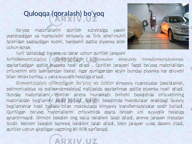 Konvertatsiya qilinmaydigan qoplamalar kimyoviy transformatsiyalarsiz qaytariladigan qattiq plyonka hosil qiladi . Quritish jarayoni faqat bo&#39;yoq materialidan erituvchini olib tashlashdan iborat. Agar quritgandan keyin bunday plyonka hal qiluvchi bilan ishlov berilsa, u yana suyuqlik holatiga o&#39;tadi. Konvertatsiya qilinadigan bo&#39;yoq va laklar kimyoviy reaktsiyalar (oksidlanish, polimerizatsiya va polikondensatsiya) natijasida qaytarilmas qattiq plyonka hosil qiladi. Bunday materiallarni quritish ancha murakkab: birinchi bosqichda erituvchining materialdan bug&#39;lanishi sodir bo&#39;ladi, ikkinchi bosqichda molekulalar orasidagi fazoviy bog&#39;lanishlar hosil bo&#39;lishi bilan molekulada kimyoviy transformatsiyalar sodir bo&#39;ladi. Quritilgan bo&#39;yoq materiallarini erituvchida qayta ishlash uni suyuqlik holatiga aylantirmaydi. Birinchi bosqich eng katta issiqlikni talab qiladi, ammo jarayon nisbatan tezdir. Ikkinchi bosqich kamroq issiqlikni talab qiladi, lekin jarayon uzoq davom etadi, quritish uchun ajratilgan vaqtning 80-90% sarflanadi. Quloqqa (qoralash) bo&#39;yoq Bo&#39;yoq materiallarini quritish substratga yaxshi yopishadigan va mahsulotni kimyoviy va fizik atrof-muhit ta&#39;siridan saqlaydigan kuchli, bardoshli qattiq plyonka olish uchun kerak. Turli tabiatdagi bo&#39;yoq va laklar uchun quritish jarayoni turlicha. 