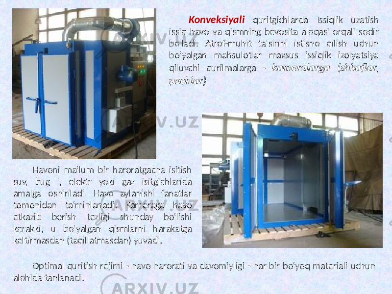 Konveksiyali quritgichlarda Issiqlik uzatish issiq havo va qismning bevosita aloqasi orqali sodir bo&#39;ladi. Atrof-muhit ta&#39;sirini istisno qilish uchun bo&#39;yalgan mahsulotlar maxsus issiqlik izolyatsiya qiluvchi qurilmalarga - kameralarga (shkaflar, pechlar) Havoni ma&#39;lum bir haroratgacha isitish suv, bug &#39;, elektr yoki gaz isitgichlarida amalga oshiriladi. Havo aylanishi fanatlar tomonidan ta&#39;minlanadi. Kameraga havo etkazib berish tezligi shunday bo&#39;lishi kerakki, u bo&#39;yalgan qismlarni harakatga keltirmasdan (taqillatmasdan) yuvadi. Optimal quritish rejimi - havo harorati va davomiyligi - har bir bo&#39;yoq materiali uchun alohida tanlanadi. 