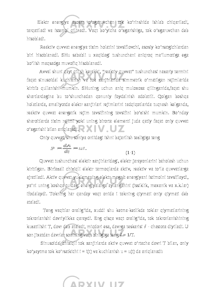  Elektr energiya asosan o’zgaruvchan tok ko’rinshida ishlab chiqariladi, tarqatiladi va istemol qilinadi. Vaqt bo’yicha o’zgarishiga, tok o’zgaruvchan deb hisobladi. Reaktiv quvvat energiya tizim holatini tavsiflovchi, asosiy ko’rsatgichlardan biri hisoblanadi. SHu sababli u xaqidagi tushunchani aniqroq ma’lumotiga ega bo’lish maqsadga muvofiq hisoblanadi. Avval shuni qayt qilish kerakki, “reaktiv quvvat” tushunchasi nazariy termini faqat sinusoidal kuchlanish va tok zanjirlarida simmetrik o’rnatilgan rejimlarida kiritib qullanishi mumkin. SHuning uchun aniq muloxoza qilinganida,faqat shu shartlardagina bu to’shunchadan qonuniy foydalnish adolatili. Qolgan boshqa holatlarda, amaliyotda elektr zanjirlari rejimlarini tadqiqotlarida tuqnash kelganda, reaktiv quvvat energetik rejim tavsifining tavsifini bo’zishi mumkin. Bo’nday sharoitlarda tizim rejimi yoki uning birorta elementi juda qatiy faqat oniy quvvat o’zgarishi bilan aniqlanadi. Oniy quvvat, shu soniya oniidagi ishni bajarilish tezligiga teng . ui dt dA Р   (1-1) Quvvat tushunchasi elektir zanjirlaridagi, elektr jarayonlarini baholash uchun kiritilgan. Birfazali chiziqli elektr tarmoqlarda aktiv, reaktiv va to’la quvvatlarga ajratiladi. Aktiv quvvat yuklamaning elektr magnit energiyani istimolni tavsiflaydi, ya’ni uning boshqa turdagi energiyalarga aylanganini (issiklik, mexanik va x.k.lar) ifodalaydi. Tokning har qanday vaqt onida i tokning qiymati oniy qiymati deb ataladi. Teng vaqitlar oralig’ida, xuddi shu ketma-ketlikda toklar qiymatlarining takrorlanishi davriylikka qaraydi. Eng qisqa vaqt oralig’ida, tok takrorlanishining kuzatilishi T, davr deb ataladi, miqdori esa, davrga teskarisi ƒ - chastota diyiladi. U son jixatdan davrlar sonining vaqt birligiga teng ƒ = 1/T. Sinusoidal chiziqli tok zanjirlarda aktiv quvvat o’rtacha davri T bilan, oniy ko’paytma tok ko’rsatkichi i = i(t) va kuchlanish u = u(t) da aniqlanadi: 