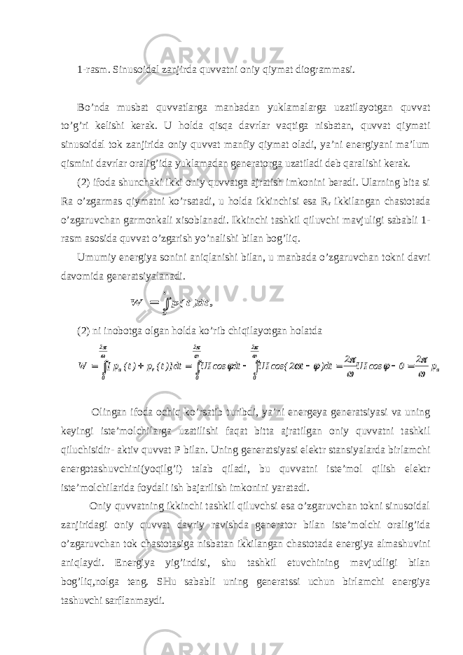 1-rasm. Sinusoidal zanjirda quvvatni oniy qiymat diogrammasi. Bo’nda musbat quvvatlarga manbadan yuklamalarga uzatilayotgan quvvat to’g’ri kelishi kerak. U holda qisqa davrlar vaqtiga nisbatan, quvvat qiymati sinusoidal tok zanjirida oniy quvvat manfiy qiymat oladi, ya’ni energiyani ma’lum qismini davrlar oralig’ida yuklamadan generatorga uzatiladi deb qaralishi kerak. (2) ifoda shunchaki ikki oniy quvvatga ajratish imkonini beradi. Ularning bita si Ra o’zgarmas qiymatni ko’rsatadi, u holda ikkinchisi esa R r ikkilangan chastotada o’zgaruvchan garmonkali xisoblanadi. Ikkinchi tashkil qiluvchi mavjuligi sababli 1- rasm asosida quvvat o’zgarish yo’nalishi bilan bog’liq. Umumiy energiya soni ni aniqlanishi bilan, u manbada o’zgaruvchan tokni davri davomida generatsiyalanadi. , dt)t(p W t 0  (2) ni inobotga olgan h olda ko’rib chiqilayotgan h olatda a 2 0 2 0 2 0 r a p 2 0 cos UI 2 dt) t 2 cos( UI dt cos UI dt)]t( p )t( p[ W                          Olingan ifoda ochiq ko’rsatib turibdi, ya’ni energeya generatsiyasi va uning keyingi iste’molchilarga uzatilishi faqat bitta ajratilgan oniy quvvatni tashkil qiluchisidir- aktiv quvvat P bilan. Uning generatsiyasi elektr stansiyalarda birlamchi energotashuvchini(yoqilg’i) talab qiladi, bu quvvatni iste’mol qilish elektr iste’molchilarida foydali ish bajarilish imkonini yaratadi. Oniy quvvatning ikkinchi tashkil qiluvchsi esa o’zgaruvchan tokni sinusoidal zanjiridagi oniy quvvat davriy ravishda generator bilan iste’molchi oralig’ida o’zgaruvchan tok chastotasiga nisbatan ikkilangan chastotada energiya almashuvini aniqlaydi. Energiya yig’indisi, shu tashkil etuvchining mavjudligi bilan bog’liq,nolga teng. SHu sababli uning generatssi uchun birlamchi energiya tashuvchi sarflanmaydi. 