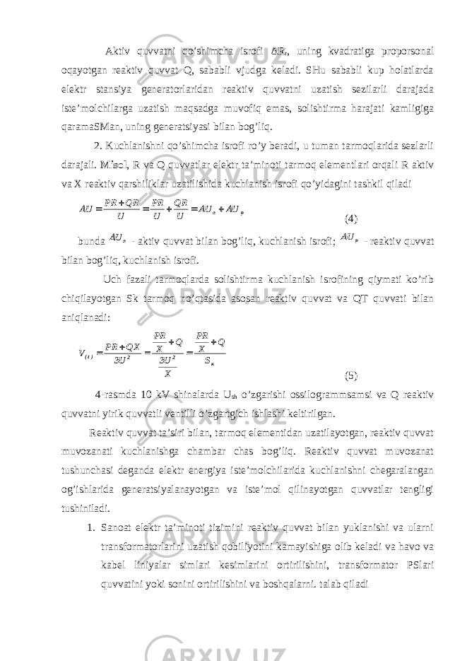  Aktiv quvvatni qo’shimcha isrofi Δ R r , uning kvadratiga proporsonal oqayotgan reaktiv quvvat Q, sababli vjudga keladi. SHu sababli kup holatlarda elektr stansiya generatorlaridan reaktiv quvvatni uzatish sezilarli darajada iste’molchilarga uzatish maqsadga muvofiq emas, solishtirma harajati kamligiga qaramaSMan, uning generatsiyasi bilan bog’liq. 2. Kuchlanishni qo’shimcha isrofi ro’y beradi, u tuman tarmoqlarida sezlarli darajali. Misol , R va Q quvvatlar elektr ta’minoti tarmoq elementlari orqali R aktiv va X reaktiv qarshiliklar uzatilishida kuchlanish isrofi qo’yidagini tashkil qiladip a U U U QR U PR U QR PR U          (4) bunda aU - aktiv quvvat bilan bog’liq, kuchlanish isrofi; p U - reaktiv quvvat bilan bog’liq, kuchlanish isrofi. Uch fazali tarmoqlarda solishtirma kuchlanish isrofining qiymati ko’rib chiqilayotgan Sk tarmoq no’qtasida asosan reaktiv quvvat va QT quvvati bilan aniqlanadi: к22)t( S Q X PR X U3 Q X PR U3 QX PR V       (5) 4-rasmda 10 kV shinalarda U sh o’zgarishi ossilogrammsamsi va Q reaktiv quvvatni yirik quvvatli ventilli o’zgartgich ishlashi keltirilgan. Reaktiv quvvat ta’siri bilan, tarmoq elementidan uzatilayotgan, reaktiv quvvat muvozanati kuchlanishga chambar chas bog’liq. Reaktiv quvvat muvozanat tushunchasi deganda elektr energiya iste’molchilarida kuchlanishni chegaralangan og’ishlarida generatsiyalanayotgan va iste’mol qilinayotgan quvvatlar tengligi tushiniladi. 1. Sanoat elektr ta’minoti tizimini reaktiv quvvat bilan yuklanishi va ularni transformatorlarini uzatish qobiliyotini kamayishiga olib keladi va havo va kabel liniyalar simlari kesimlarini ortirilishini, transformator PSlari quvvatini yoki sonini ortirilishini va boshqalarni. talab qiladi 