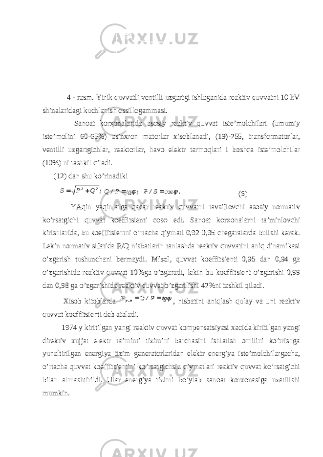  4 - rasm. Yirik quvvatli ventilli uzgartgi ishlaganida reaktiv quvvatni 10 kV shinalaridagi kuchlanish ossillogammasi. Sanoat korxonalarida asosiy reaktiv quvvat iste’molchilari (umumiy iste’molini 60-65%) asinxron matorlar xisoblanadi, (19)-255, transformatorlar, ventilli uzgartgichlar, reaktorlar, havo elektr tarmoqlari i boshqa iste’molchilar (10%) ni tashkil qiladi. (12) dan shu ko’rinadiki ; Q P S 2 2  ; tg P/ Q   . cos S/ P   (6) YAqin yaqinlarga qadar reaktiv quvvatni tavsiflovchi asosiy normativ ko’rsatgichi quvvat koeffitsienti cos φ edi. Sanoat korxonalarni ta’minlovchi kirishlarida, bu koeffitsientni o’rtacha qiymati 0,92-0,95 chegaralarda bulishi kerak. Lekin normativ sifatida R/Q nisbatlarin tanlashda reaktiv quvvatini aniq dinamikasi o’zgarish tushunchani bermaydi. Misol, quvvat koeffitsienti 0,95 dan 0,94 ga o’zgarishida reaktiv quvvat 10%ga o’zgaradi, lekin bu koeffitsient o’zgarishi 0,99 dan 0,98 ga o’zgarishida reaktiv quvvat o’zgarilishi 42%ni tashkil qiladi. Xisob kitoblarda tg P/ Q K м.p   , nisbatini aniqlash qulay va uni reaktiv quvvat koeffitsienti deb ataladi. 1974 y kiritilgan yangi reaktiv quvvat kompensatsiyasi xaqida kiritilgan yangi direktiv xujjat elektr ta’minti tizimini barchasini ishlatish omilini ko’trishga yunaltirilgan energiya tizim generatorlaridan elektr energiya iste’molchilargacha, o’rtacha quvvat koeffitsientini ko’rsatgichsiz qiymatlari reaktiv quvvat ko’rsatgichi bilan almashtirildi. Ular energiya tizimi bo’ylab sanoat korxonasiga uzatilishi mumkin. 