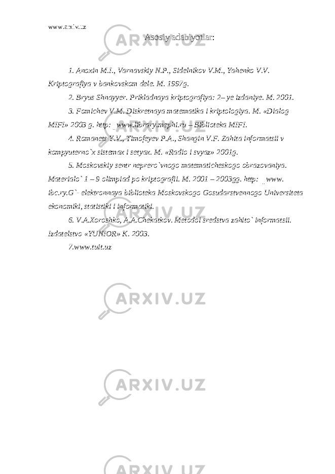 www.arxiv.uz Asosiy adabiyotlar: 1. Anoxin M.I., Varnavskiy N.P., Sidelnikov V.M., Yahenko V.V. Kriptografiya v bankovskom dele. M. 1997g. 2. Bryus Shnayyer. Prikladnaya kriptografiya: 2– ye izdaniye. M. 2001. 3. Fomichev V.M. Diskretnaya matematika i kriptologiya. M. «Dialog MIFI» 2003 g. http:║www.library.mephi.ru – Biblioteka MIFI. 4. Romanets Y.V., Timofeyev P.A., Shangin V.F. Zahita informatsii v kompyuterno`x sistemax i setyax. M. «Radio i svyaz» 2001g. 5. Moskovskiy sentr neprero`vnogo matematicheskogo obrazovaniya. Materialo` 1 – 9 olimpiad po kriptografii. M. 2001 – 2003gg. http: ║www. ibc.ry.G`- elektronnaya biblioteka Moskovskogo Gosudarstvennogo Universiteta ekonomiki, statistiki i informatiki. 6. V.A.Xoroshko, A.A.Chekatkov. Metodoi sredstva zahito` informatsii. Izdatelstvo «YUNIOR» K. 2003. 7. www.tuit.uz 