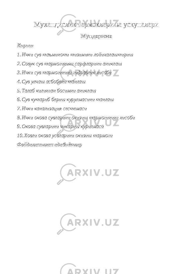 Мухандислик тармоклари ва ускуналари Мундарижа Кириш 1. Ички сув таъминоти тизимини лойихалаштириш 2. Совук сув тармогининг сарфларини аниклаш 3. Ички сув тармогининг гидравлик хисоби 4. Сув улчаш асбобини танлаш 5. Талаб килинган босимни аниклаш 6. Сув кутариб бериш курулмасини танлаш 7. Ички канализация сестемаси 8. Ички окова сувларини окизиш тармогининг хисоби 9. Окова сувларини чикариш курилмаси 10. Ховли окова усвларини окизиш тармоги Фойдаланилган адабиётлар 