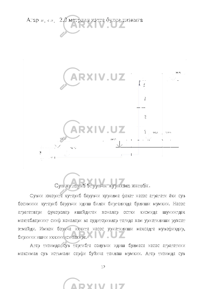  Сув кутариб берувчи курилма хисоби. Сувни юкорига кутариб берувчи курилма факат насос агрегати ёки сув босимини кутариб берувчи идиш билан биргаликда булиши мумкин. Насос агрегатлари фукоролар яшайдиган хоналар остки кисмида шунингдек мактабларнинг синф хоналари ва аудиториялар тагида хам урнатилиши рухсат этмайди. Имкон борича иккита насос урнатилиши максадга мувофикдир, биринчи ишчи иккинчиси захира. Агар тизимда сув тартибга солувчи идиш булмаса насос агрегатини максимал сув истьмоли сарфи буйича танлаш мумкин. Агар тизимда сув 12 