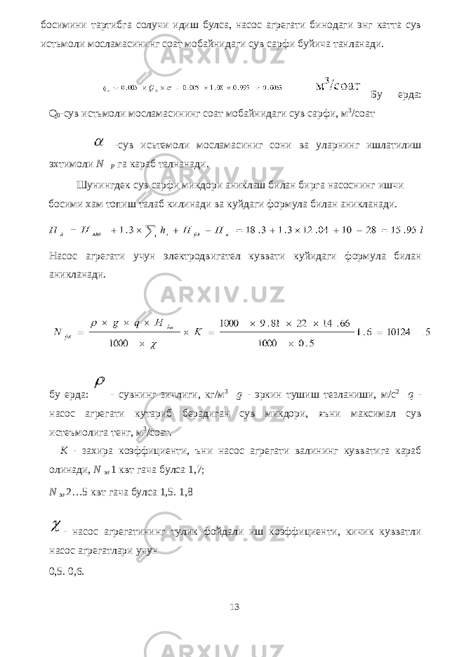 босимини тартибга солучи идиш булса, насос агрегати бинодаги энг катта сув истьмоли мосламасининг соат мобайнидаги сув сарфи буйича танланади. Бу ерда: Q 0 -сув истьмоли мосламасининг соат мобайнидаги сув сарфи, м 3 /соат -сув исьтемоли мосламасиниг сони ва уларнинг ишлатилиш эхтимоли N  P га караб талнанади. Шунингдек сув сарфи микдори аниклаш билан бирга насоснинг ишчи босими хам топиш талаб килинади ва куйдаги формула билан аникланади. Насос агрегати учун электродвигател куввати куйидаги формула билан аникланади. бу ерда: - сувнинг зичлиги, кг/м 3 g - эркин тушиш тезланиши, м/с 2 q - насос агрегати кутариб берадиган сув микдори, яъни максимал сув истеъмолига тенг, м 3 /соат. K - захира коэффициенти, ъни насос агрегати валининг кувватига караб олинади, N эл 1 квт гача булса 1,7; N эл 2…5 квт гача булса 1,5. 1,8 - насос агрегатининг тулик фойдали иш коэффициенти, кичик кувватли насос агрегатлари учун 0,5. 0,6. 13 