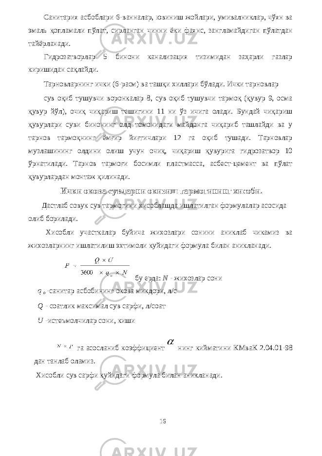 Санитария асбоблари 6-ванналар, ювиниш жойлари, умивалниклар, чўян ва эмаль қопламали пўлат, сирланган чинни ёки фаянс, зангламайдиган пўлатдан тайёрланади. Гидрозатворлар 5 бинони канализация тизимидан заҳарли газлар киришидан сақлайди. Тарновларнинг ички (6-расм) ва ташқи хиллари бўлади. Ички тарновлар сув оқиб тушувчи воронкалар 8, сув оқиб тушувчи тармоқ (қувур 9, осма қувур йўл), очиқ чиқариш тешигини 11 ни ўз ичига олади. Бундай чиқариш қувурлари суви бинонинг олд томонидаги майдонга чиқариб ташлайди ва у тарнов тармоқнинг ёмғир йиғгичлари 12 га оқиб тушади. Тарновлар музлашининг олдини олиш учун очиқ, чиқариш қувурига гидрозатвор 10 ўрнатилади. Тарнов тармоғи босимли пластмасса, асбест-цемент ва пўлат қувурлардан монтаж қилинади. Ички окова сувларни окизиш тармогининг хисоби. Дастлаб совук сув тармогини хисоблашда ишлатилган формулалар асосида олиб борилади. Хисобли участкалар буйича жихозлари сонини аниклаб чикамиз ва жихозларнинг ишлатилиш эхтимоли куйидаги формула билан аникланади. бу ерда: N - жихозлар сони q o -санитар асбобининг окова микдори, л/с Q - соатлик максимал сув сарфи, л/соат U -истеъмолчилар сони, киши га асосланиб коэффициент нинг кийматини КМваК 2.04.01-98 дан танлаб оламиз. Хисобли сув сарфи куйидаги формула билан аникланади. 16 