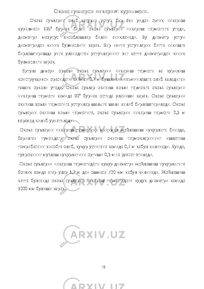 Окова сувларни чикариш курилмаси. Окова сувларни олиб кетувчи устун бир ёки ундан ортик чикариш курилмаси 135 0 бурчак билан окова сувларни чикариш тармогига утади, диаметри махусус хисоблашлар билан аникланади. Бу диаметр устун диаметридан кичик булмаслиги керак. Бир нечта устунларни битта чикишга бирлаштиришда унга уланадиган устунларнинг энг катта диаметридан кичик булмаслиги керак. Ертула девори оркали окова сувларни чикариш тармоги ва курилиш конструкцияси орасидаги киймат 0,2 м бушликни таъминлашга олиб келадиган тешик оркали утади. Окова сувлар окизиш ховли тармокга окова сувларни чикариш тармоги камида 90 0 бурчак остида уланиши керак. Окова сувларни окизиш ховли тармогига устунлар шелыга шели килиб бирлаштирилади. Окова сувларни окизиш ховли тармогига, окова сувларни чикариш тармоги 0,3 м перепад килиб урнатилади. Окова сувларни чикариш тармогини минимал жойлашиш чукурлиги бинода, берилган тумандаги окова сувларни окизиш тармокларининг ишлатиш тажрибасини хисобга олиб, кувур устигача камида 0,7 м кабул килинади. Бунда, тупрокнинг музлаш чукурлигини ортиши 0,3 м га рухсат этилади. Окова сувларни чикариш тармогидаги кувур диаметри жойлашиш чукурлигига боглик хамда агар улар 1,2 м дан ошмаса 700 мм кабул килинади. Жойлашиш катта булганда окова сувларни чикариш тармогидаги кудук диаметри камида 1000 мм булиши керак. 18 