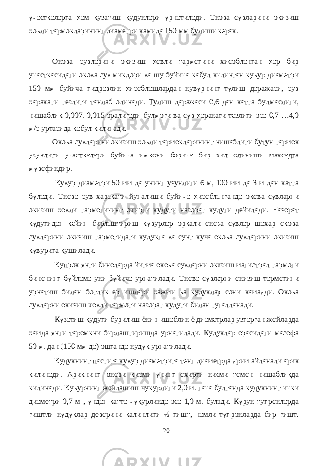 участкаларга хам кузатиш кудуклари урнатилади. Окова сувларини окизиш ховли тармокларининг диаметри камида 150 мм булиши керак. Окова сувларини окизиш ховли тармогини хисобланган хар бир участкасидаги окова сув микдори ва шу буйича кабул килинган кувур диаметри 150 мм буйича гидравлик хисоблашлардан кувурнинг тулиш даражаси, сув харакати тезлиги танлаб олинади. Тулиш даражаси 0,6 дан катта булмаслиги, нишаблик 0,007. 0,015 оралигади булмоги ва сув харакати тезлиги эса 0,7 …4,0 м/с уртасида кабул килинади. Окова сувларини окизиш ховли тармокларининг нишаблиги бутун тармок узунлиги участкалари буйича имкони борича бир хил олиниши максадга мувофикдир. Кувур диаметри 50 мм да унинг узунлиги 6 м, 100 мм да 8 м дан катта булади. Окова сув харакати йуналиши буйича хисобланганда окова сувларни окизиш ховли тармогининг охирги кудуги назорат кудуги дейилади. Назорат кудугидан кейин бирлаштириш кувурлар оркали окова сувлар шахар окова сувларини окизиш тармогидаги кудукга ва сунг куча окова сувларини окизиш кувурига кушилади. Купрок янги биноларда йигма окова сувларни окизиш магистрал тармоги бинонинг буйлама уки буйича урнатилади. Окова сувларни окизиш тармогини урнатиш билан боглик ер ишлари хажми ва кудуклар сони камаяди. Окова сувларни окизиш ховли тармоги назорат кудуги билан тугалланади. Кузатиш кудуги бурилиш ёки нишаблик ё диаметрлар узгарган жойларда хамда янги таромкни бирлаштиришда урнатилади. Кудуклар орасидаги масофа 50 м. дан (150 мм да) ошганда кудук урнатилади. Кудукнинг пастига кувур диаметрига тенг диаметрда ярим айланали арик килинади. Арикнинг юкори кисми унинг охирги кисми томон нишабликда килинади. Кувурнинг жойлашиш чукурлиги 2,0 м. гача булганда кудукнинг ички диаметри 0,7 м , ундан катта чукурликда эса 1,0 м. булади. Курук тупрокларда гиштли кудуклар деворини калинлиги ½ гишт, намли тупрокларда бир гишт. 20 