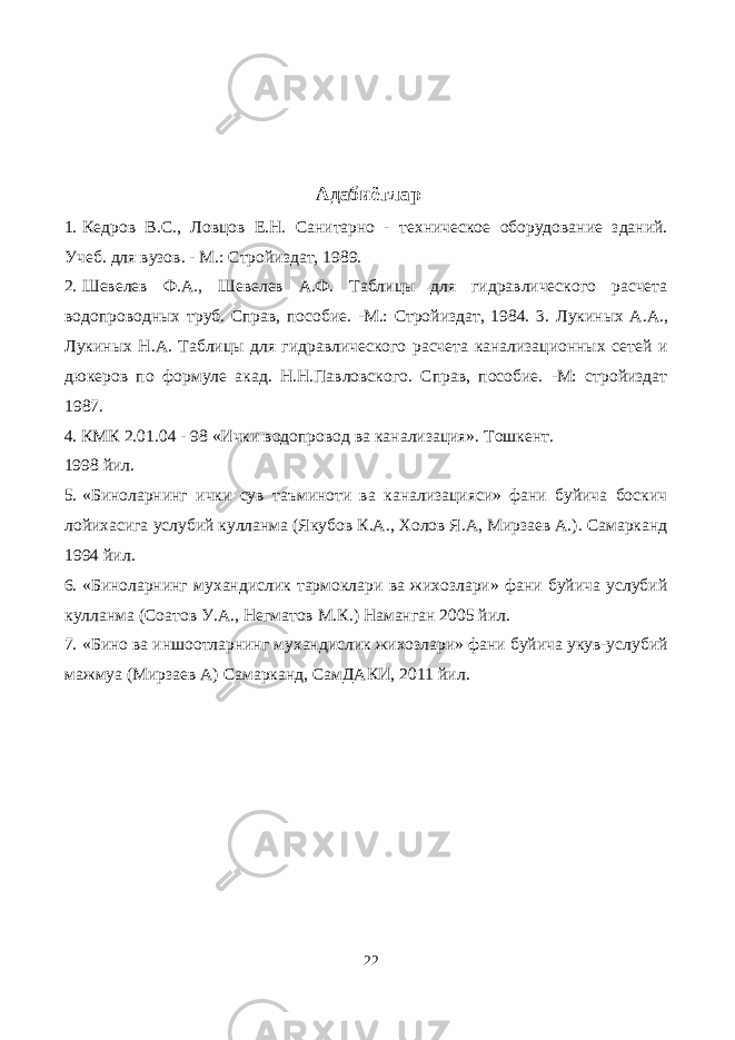  Адабиётлар 1. Кедров B.C., Ловцов E.H. Санитарно - техническое оборудование зданий. Учеб. для вузов. - М.: Стройиздат, 1989. 2. Шевелев Ф.А., Шевелев А.Ф. Таблицы для гидравлического расчета водопроводных труб. Справ, пособие. -М.: Стройиздат, 1984. 3. Лукиных A.A., Лукиных H.A. Таблицы для гидравлического расчета канализационных сетей и дюкеров по формуле акад. Н.Н.Павловского. Справ, пособие. -М: стройиздат 1987. 4. КМК 2.01.04 - 98 «Ички водопровод ва канализация». Тошкент. 1998 йил. 5. «Биноларнинг ички сув таъминоти ва канализацияси» фани буйича боскич лойихасига услубий кулланма (Якубов К.А., Холов Я.А, Мирзаев А.). Самарканд 1994 йил. 6. «Биноларнинг мухандислик тармоклари ва жихозлари» фани буйича услубий кулланма (Соатов У.А., Негматов М.К.) Наманган 2005 йил. 7. «Бино ва иншоотларнинг мухандислик жихозлари» фани буйича укув-услубий мажмуа (Мирзаев А) Самарканд, СамДАКИ, 2011 йил. 22 