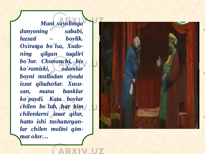  Mani xayolimga dunyoning sababi, lazzati – boylik. Oxiratga bo`lsa, Xudo- ning qilgan taqdiri bo`lur. Chunonchi, biz ko`ramizki, odamlar boyni mulladan ziyoda izzat qiladurlar. Xusu- san, mana banklar ko`paydi. Kata boylar chilen bo`lub, har kim chilenlarni izzat qilur, hatto ishi tushaturgan- lar chilen molini qim- mat olur… 