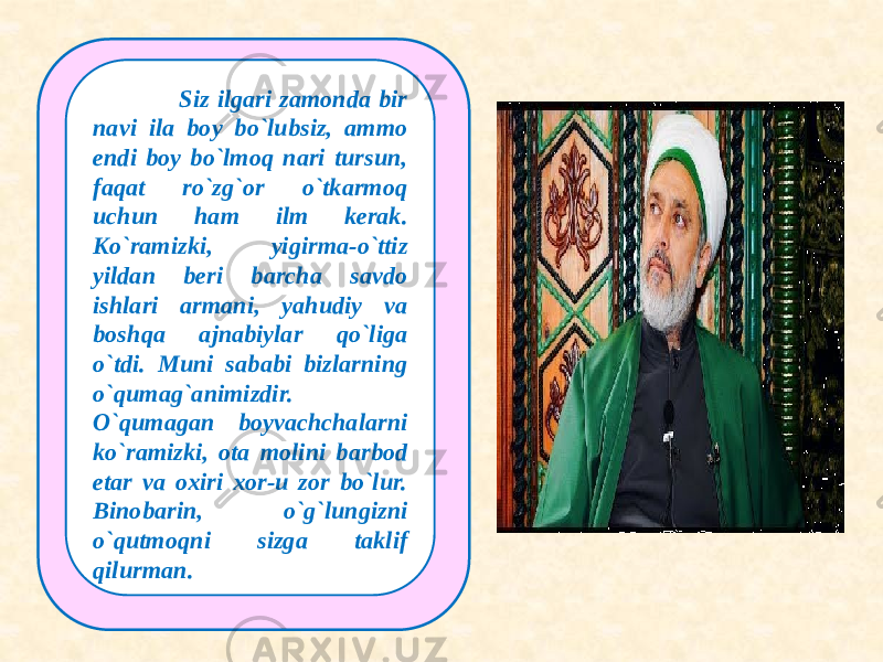  Siz ilgari zamonda bir navi ila boy bo`lubsiz, ammo endi boy bo`lmoq nari tursun, faqat ro`zg`or o`tkarmoq uchun ham ilm kerak. Ko`ramizki, yigirma-o`ttiz yildan beri barcha savdo ishlari armani, yahudiy va boshqa ajnabiylar qo`liga o`tdi. Muni sababi bizlarning o`qumag`animizdir. O`qumagan boyvachchalarni ko`ramizki, ota molini barbod etar va oxiri xor-u zor bo`lur. Binobarin, o`g`lungizni o`qutmoqni sizga taklif qilurman. 