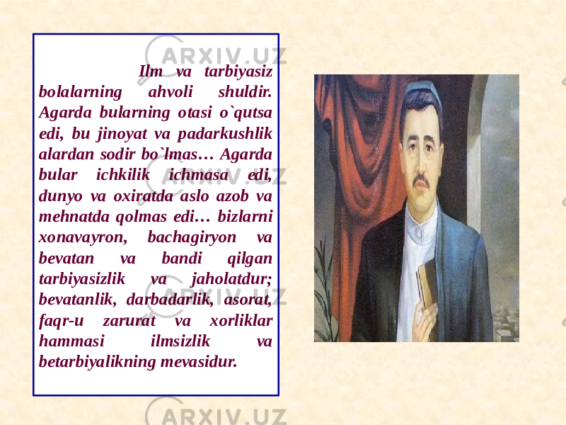  Ilm va tarbiyasiz bolalarning ahvoli shuldir. Agarda bularning otasi o`qutsa edi, bu jinoyat va padarkushlik alardan sodir bo`lmas… Agarda bular ichkilik ichmasa edi, dunyo va oxiratda aslo azob va mehnatda qolmas edi… bizlarni xonavayron, bachagiryon va bevatan va bandi qilgan tarbiyasizlik va jaholatdur; bevatanlik, darbadarlik, asorat, faqr-u zarurat va xorliklar hammasi ilmsizlik va betarbiyalikning mevasidur. 