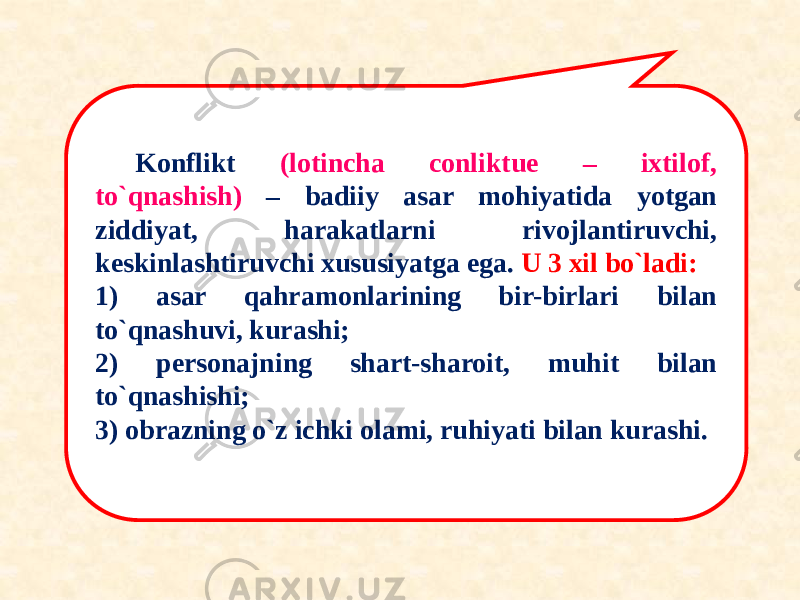 Konflikt (lotincha conliktue – ixtilof, to`qnashish) – badiiy asar mohiyatida yotgan ziddiyat, harakatlarni rivojlantiruvchi, keskinlashtiruvchi xususiyatga ega. U 3 xil bo`ladi: 1) asar qahramonlarining bir-birlari bilan to`qnashuvi, kurashi; 2) personajning shart-sharoit, muhit bilan to`qnashishi; 3) obrazning o`z ichki olami, ruhiyati bilan kurashi. 