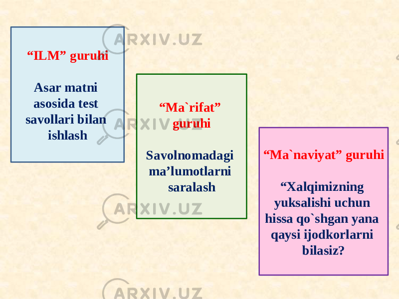 “ ILM” guruhi Asar matni asosida test savollari bilan ishlash “ Ma`rifat” guruhi Savolnomadagi ma’lumotlarni saralash “ Ma`naviyat” guruhi “ Xalqimizning yuksalishi uchun hissa qo`shgan yana qaysi ijodkorlarni bilasiz? 