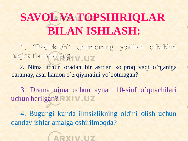 SAVOL VA TOPSHIRIQLAR BILAN ISHLASH: 1. “Padarkush” dramasining yozilish sabablari haqida fikr bildiring. 2. Nima uchun oradan bir asrdan ko`proq vaqt o`tganiga qaramay, asar hamon o`z qiymatini yo`qotmagan? 3. Drama nima uchun aynan 10-sinf o`quvchilari uchun berilgan? 4. Bugungi kunda ilmsizlikning oldini olish uchun qanday ishlar amalga oshirilmoqda? 