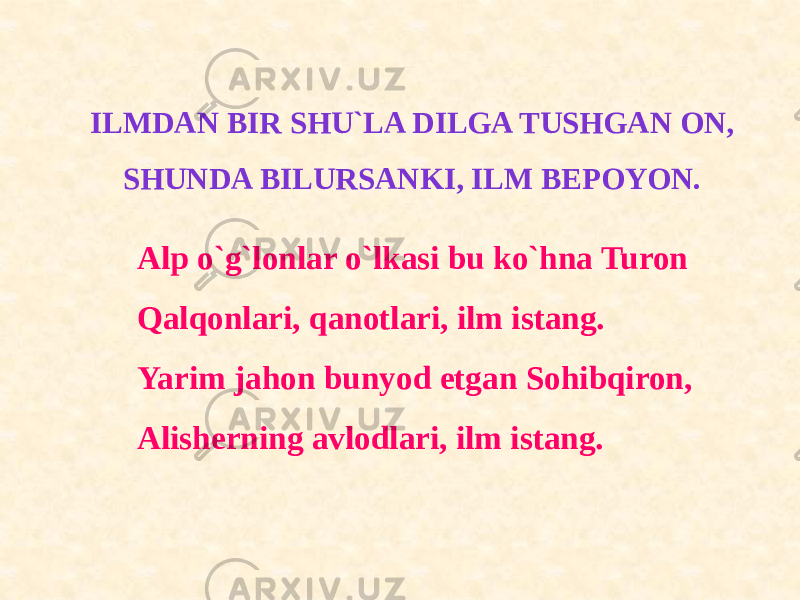 ILMDAN BIR SHU`LA DILGA TUSHGAN ON, SHUNDA BILURSANKI, ILM BEPOYON. Alp o`g`lonlar o`lkasi bu ko`hna Turon Qalqonlari, qanotlari, ilm istang. Yarim jahon bunyod etgan Sohibqiron, Alisherning avlodlari, ilm istang. 