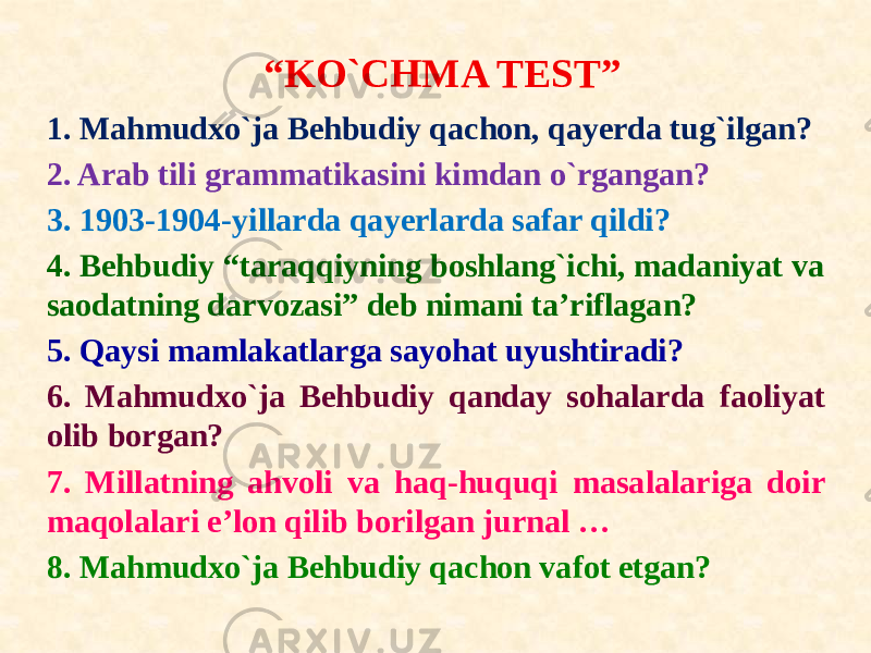 1. Mahmudxo`ja Behbudiy qachon, qayerda tug`ilgan? 2. Arab tili grammatikasini kimdan o`rgangan? 3. 1903-1904-yillarda qayerlarda safar qildi? 4. Behbudiy “taraqqiyning boshlang`ichi, madaniyat va saodatning darvozasi” deb nimani ta’riflagan? 5. Qaysi mamlakatlarga sayohat uyushtiradi? 6. Mahmudxo`ja Behbudiy qanday sohalarda faoliyat olib borgan? 7. Millatning ahvoli va haq-huquqi masalalariga doir maqolalari e’lon qilib borilgan jurnal … 8. Mahmudxo`ja Behbudiy qachon vafot etgan? “ KO`CHMA TEST” 