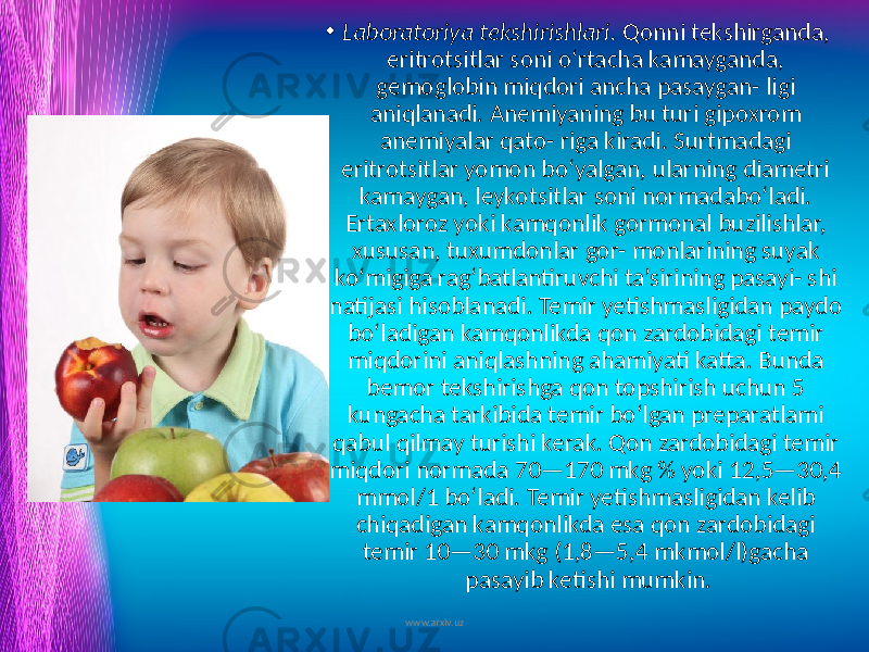 • Laboratoriya tekshirishlari. Qonni tekshirganda, eritrotsitlar soni o‘rtacha kamayganda, gemoglobin miqdori ancha pasaygan- ligi aniqlanadi. Anemiyaning bu turi gipoxrom anemiyalar qato- riga kiradi. Surtmadagi eritrotsitlar yomon bo‘yalgan, ularning diametri kamaygan, leykotsitlar soni normadabo‘ladi. Ertaxloroz yoki kamqonlik gormonal buzilishlar, xususan, tuxumdonlar gor- monlarining suyak ko‘migiga rag‘batlantiruvchi ta’sirining pasayi- shi natijasi hisoblanadi. Temir yetishmasligidan paydo bo‘ladigan kamqonlikda qon zardobidagi temir miqdorini aniqlashning ahamiyati katta. Bunda bemor tekshirishga qon topshirish uchun 5 kungacha tarkibida temir bo‘lgan preparatlami qabul qilmay turishi kerak. Qon zardobidagi temir miqdori normada 70—170 mkg % yoki 12,5—30,4 mmol/1 bo‘ladi. Temir yetishmasligidan kelib chiqadigan kamqonlikda esa qon zardobidagi temir 10—30 mkg (1,8—5,4 mkmol/l)gacha pasayib ketishi mumkin. www.arxiv.uz 