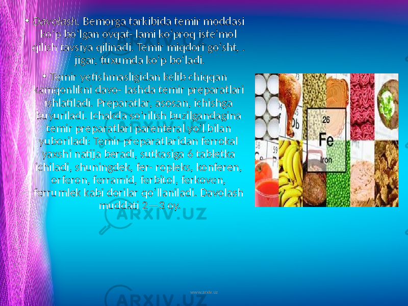 • Davolash. Bemorga tarkibida temir moddasi ko‘p bo‘lgan ovqat- lami ko‘proq iste’mol qilish tavsiya qilinadi. Temir miqdori go‘sht, . jigar, tuxumda ko‘p bo‘ladi. • Temir yetishmasligidan kelib chiqqan kamqonlikni davo- lashda temir preparatlari ishlatiladi. Preparatlar, asosan, ichishga buyuriladi. Ichakda so&#39;rilish buzilgandagina temir preparatlari parenteral yo‘l bilan yuboriladi: Temir preparatlaridan ferrokal yaxshi natija beradi, sutkasiga 6 tabletka ichiladi, shuningdek, fer- ropleks, konferen, orferon, ferramid, ferbitol, ferkoven, ferrumlek kabi dorilar qo‘llaniladi. Davolash muddati 2—3 oy. www.arxiv.uz 