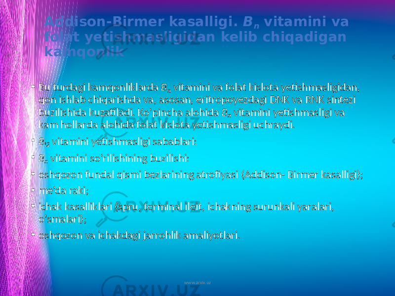 Addison-Birmer kasalligi. B n vitamini va folat yetishmasligidan kelib chiqadigan kamqonlik • Bu turdagi kamqonliklarda B n vitamini va folat kislota yetish masligidan, qon ishlab chiqarishda va, asosan, eritropoyezdagi DNK va RNK sintezi buzilishida kuzatiladi. Ko‘pincha alohida B n vitamini yetishmasligi va kam hollarda alohida folat kislota yetishmasligi uchraydi. • B I2 vitamini yetishmasligi sabablari: • B n vitamini so‘rilishining buzilishi: • oshqozon fundal qismi bezlarining atrofiyasi (Addison- Birmer kasalligi); • me’da raki; • ichak kasalliklari (spru, terminal ileit, ichakning surunkali yaralari, o&#39;smalari); • oshqozon va ichakdagi jarrohlik amaliyotlari. www.arxiv.uz 