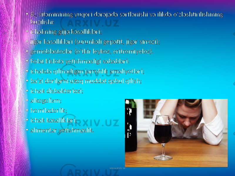 • B l2 vitaminining yuqori darajada sarflanishi va ilikda o‘zlashtirilishining buzilishi: • ichakning gijja kasalliklari; • jigar kasalliklari (surunkali gepatit, jigar sirrozi); • gemoblastozlar (o‘tkir leykoz, eritromiyeloz). • Folat kislota yetishmasligi sabablari: • ichakda qilinadigan jarrohlik amaliyotlari; • ba’zi dorilarni uzoq muddat qabul qilish; • ichak disbakteriozi; • alkogolizm; • homiladorlik; • ichak kasalliklari; • alimentar yetishmaslik. www.arxiv.uz 