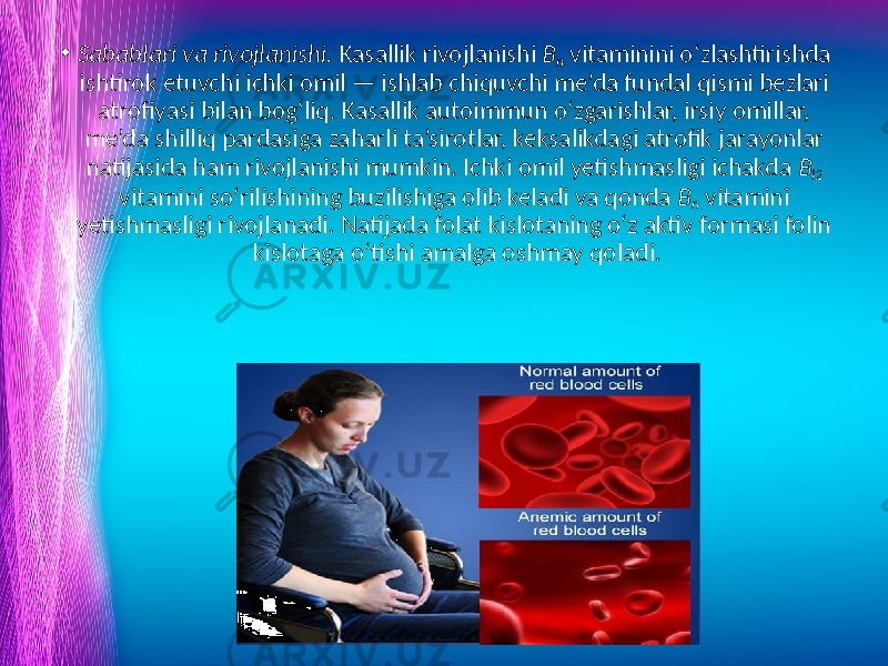 • Sabablari va rivojlanishi. Kasallik rivojlanishi B n vitaminini o‘zlashtirishda ishtirok etuvchi ichki omil — ishlab chiquvchi me’da fundal qismi bezlari atrofiyasi bilan bog‘liq. Kasallik autoimmun o‘zgarishlar, irsiy omillar, me’da shilliq pardasiga zaharli ta’sirotlar, keksalikdagi atrofik jarayonlar natijasida ham rivojlanishi mumkin. Ichki omil yetishmasligi ichakda B l2 vitamini so‘rilishining buzilishiga olib keladi va qonda B n vitamini yetishmasligi rivojlanadi. Natijada folat kislotaning o‘z aktiv formasi folin kislotaga o‘tishi amalga oshmay qoladi. www.arxiv.uz 