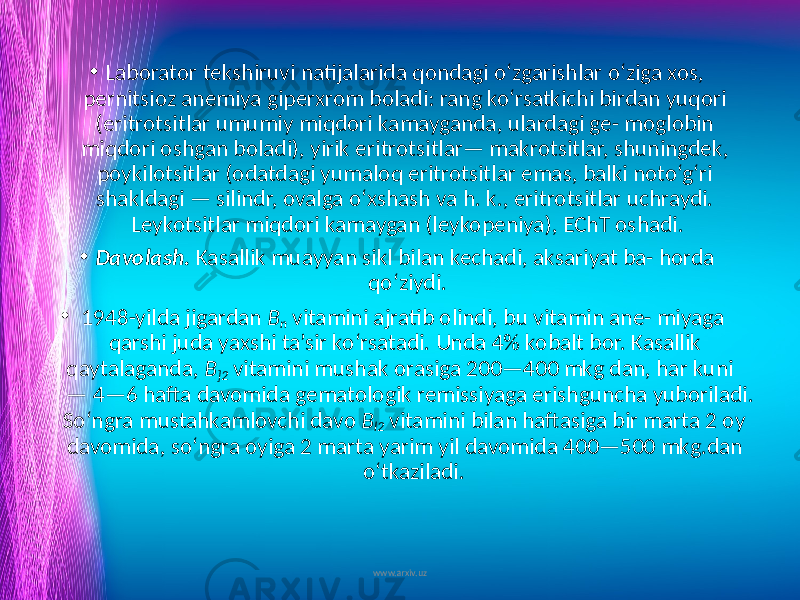 • Laborator tekshiruvi natijalarida qondagi o‘zgarishlar o‘ziga xos, pernitsioz anemiya giperxrom boladi: rang ko‘rsatkichi birdan yuqori (eritrotsitlar umumiy miqdori kamayganda, ulardagi ge- moglobin miqdori oshgan boladi), yirik eritrotsitlar— makrotsitlar, shuningdek, poykilotsitlar (odatdagi yumaloq eritrotsitlar emas, balki noto‘g‘ri shakldagi — silindr, ovalga o‘xshash va h. k., eritrotsitlar uchraydi. Leykotsitlar miqdori kamaygan (leykopeniya), EChT oshadi. • Davolash. Kasallik muayyan sikl bilan kechadi, aksariyat ba- horda qo‘ziydi. • 1948-yilda jigardan B n vitamini ajratib olindi, bu vitamin ane- miyaga qarshi juda yaxshi ta’sir ko‘rsatadi. Unda 4% kobalt bor. Kasallik qaytalaganda, B ]2 vitamini mushak orasiga 200—400 mkg dan, har kuni — 4—6 hafta davomida gematologik remissiyaga erishguncha yuboriladi. So‘ngra mustahkamlovchi davo B l2 vita mini bilan haftasiga bir marta 2 oy davomida, so‘ngra oyiga 2 marta yarim yil davomida 400—500 mkg.dan o‘tkaziladi. www.arxiv.uz 