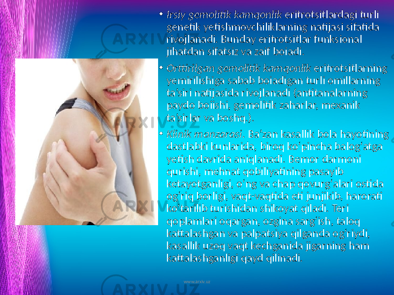 • Irsiy gemolitik kamqonlik eritrotsitlardagi turli genetik yetishmovchiliklarning natijasi sifatida rivojlanadi. Bunday eritrotsitlar funksional jihatdan sifatsiz va zaif boiadi. • Orttirilgan gemolitik kamqonlik eritrotsitlarning yemirilishiga sabab boiadigan turli omillarning ta’siri natijasida rivojlanadi (antitanalarning paydo boiishi, gemolitik zaharlar, mexanik ta’sirlar va boshq.). • Klinik manzarasi. Ba’zan kasallik bola hayotining dastlabki kunlarida, biroq ko‘pincha balog‘atga yetish davrida aniqlanadi. Bemor darmoni qurishi, mehnat qobiliyatining pasayib ketayotganligi, o‘ng va chap qovurg‘alari ostida og‘riq borligi, vaqt-vaqtida eti junjikib, harorati ko‘tarilib turishidan shikoyat qiladi. Teri qoplamlari oqargan, ozgina sarg‘ish, taloq kattalashgan va palpatsiya qilganda og‘riydi, kasallik uzoq vaqt kechganida jigarning ham kattalashganligi qayd qilinadi. www.arxiv.uz 