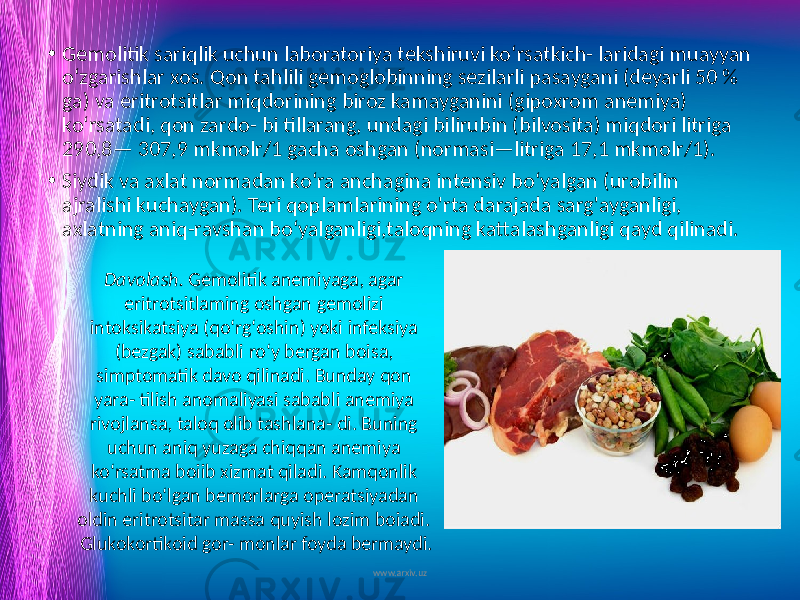 • Gemolitik sariqlik uchun laboratoriya tekshiruvi ko‘rsatkich- laridagi muayyan o‘zgarishlar xos. Qon tahlili gemoglobinning sezilarli pasaygani (deyarli 50 % ga) va eritrotsitlar miqdorining biroz kamayganini (gipoxrom anemiya) ko‘rsatadi, qon zardo- bi tillarang, undagi bilirubin (bilvosita) miqdori litriga 290,8— 307,9 mkmolr/1 gacha oshgan (normasi—litriga 17,1 mkmolr/1). • Siydik va axlat normadan ko‘ra anchagina intensiv bo‘yalgan (urobilin ajralishi kuchaygan). Teri qoplamlarining o&#39;rta darajada sarg&#39;ayganligi, axlatning aniq-ravshan bo‘yalganligi,taloqning kattalashganligi qayd qilinadi. www.arxiv.uzDavolash. Gemolitik anemiyaga, agar eritrotsitlaming oshgan gemolizi intoksikatsiya (qo‘rg‘oshin) yoki infeksiya (bezgak) sababli ro‘y bergan boisa, simptomatik davo qilinadi. Bunday qon yara- tilish anomaliyasi sababli anemiya rivojlansa, taloq olib tashlana- di. Buning uchun aniq yuzaga chiqqan anemiya ko‘rsatma boiib xizmat qiladi. Kamqonlik kuchli bo‘lgan bemorlarga operatsiyadan oldin eritrotsitar massa quyish lozim boiadi. Glukokortikoid gor- monlar foyda bermaydi. 