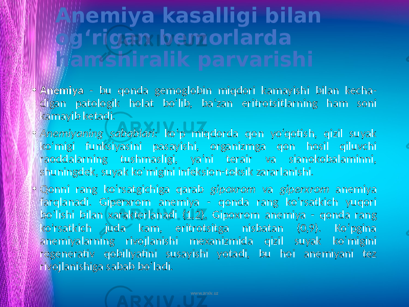 Anemiya kasalligi bilan og‘rigan bemorlarda hamshiralik parvarishi • Anemiya - bu qonda gemoglobin miqdori kamayishi bilan kecha- digan patologik holat bo‘lib, ba’zan eritrotsitlarning ham soni kamayib ketadi. • Anemiyaning sabablari: ko‘p miqdorda qon yo‘qotish, qizil suyak ko‘migi funksiyasini pasayishi, organizmga qon hosil qiluvchi raoddalarning tushmasligi, ya’ni terair va sianokobalaminni, shuningdek, suyak ko‘migini infeksion-toksik zararlanishi. • Qonni rang ko‘rsatgichiga qarab gipoxrom va giperxrom anemiya farqlanadi. Giperxrom anemiya - qonda rang ko‘rsatkich yuqori bo‘lishi bilan xarakterlanadi (1,2). Gipoxrom anemiya - qonda rang ko&#39;rsatkich juda kam, eritrotsitga nisbatan (0,9). Ko‘pgina anemiyalarning rivojlanishi mexanizmida qizil suyak ko‘migini regenerativ qobiliyatini susayishi yotadi, bu hoi anemiyani tez rivojlanishiga sabab bo‘ladi. www.arxiv.uz 