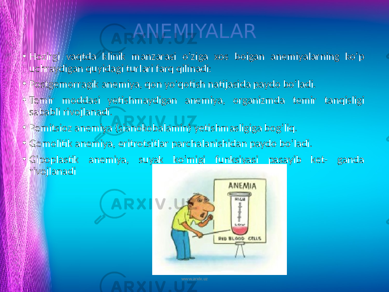 ANEMIYALAR • Hozirgi vaqtda klinik manzarasi o‘ziga xos boigan anemiyalarning ko‘p uchraydigan quyidagi turlari farq qilinadi: • Postgemorragik anemiya, qon yo&#39;qotish natijasida paydo bo‘ladi. • Temir moddasi yetishmaydigan anemiya, organizmda temir tanqisligi sababli rivojlanadi. • Pemitsioz anemiya (sianokobalamin) yetishmasligiga bog‘liq. • Gemolitik anemiya, eritrotsitlar parchalanishidan paydo bo‘ladi. • Gipoplastik anemiya, suyak ko‘migi funksiyasi pasayib ket- ganda rivojlanadi www.arxiv.uz 