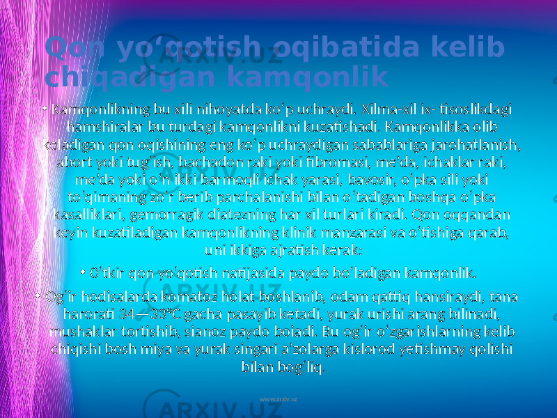 Qon yo‘qotish oqibatida kelib chiqadigan kamqonlik • Kamqonlikning bu xili nihoyatda ko‘p uchraydi. Xilma-xil ix- tisoslikdagi hamshiralar bu turdagi kamqonlikni kuzatishadi. Kamqonlikka olib keladigan qon oqishining eng ko‘p uchraydigan sabablariga jarohatlanish, abort yoki tug‘ish, bachadon raki yoki fibromasi, me’da, ichaklar raki, me’da yoki o‘n ikki barmoqli ichak yarasi, bavosir, o‘pka sili yoki to‘qimaning zo‘r berib parchalanishi bilan o‘tadigan boshqa o‘pka kasalliklari, gemorragik diatezning har xil turlari kiradi. Qon oqqandan keyin kuzatiladigan kamqonlikning klinik manzarasi va o‘tishiga qarab, uni ikkiga ajratish kerak: • 0‘tkir qon yo‘qotish natijasida paydo bo‘ladigan kamqonlik. • Og‘ir hodisalarda komatoz holat boshlanib, odam qattiq hansiraydi, tana harorati 34—33°C gacha pasayib ketadi, yurak urishi arang bilinadi, mushaklar tortishib, sianoz paydo boiadi. Bu og‘ir o‘zgarishlarning kelib chiqishi bosh miya va yurak singari a’zolarga kislorod yetishmay qolishi bilan bog‘liq. www.arxiv.uz 