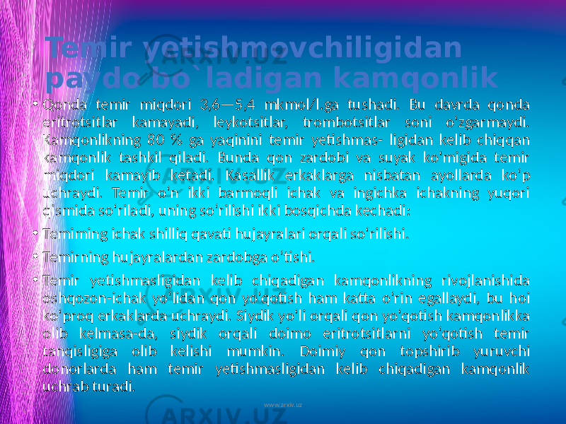 Temir yetishmovchiligidan paydo bo`ladigan kamqonlik • Qonda temir miqdori 3,6—5,4 mkmol/l.ga tushadi. Bu davrda qonda eritrotsitlar kamayadi, leykotsitlar, trombotsitlar soni o‘zgarmaydi. Kamqonlikning 80 % ga yaqinini temir yetishmas- ligidan kelib chiqqan kamqonlik tashkil qiladi. Bunda qon zardobi va suyak ko&#39;migida temir miqdori kamayib ketadi. Kasallik erkaklarga nisbatan ayollarda ko‘p uchraydi. Temir o‘n ikki barmoqli ichak va ingichka ichakning yuqori qismida so‘riladi, uning so‘rilishi ikki bosqichda kechadi: • Temiming ichak shilliq qavati hujayralari orqali so‘rilishi. • Temirning hujayralardan zardobga o‘tishi. • Temir yetishmasligidan kelib chiqadigan kamqonlikning rivojlanishida oshqozon-ichak yo‘lidan qon yo‘qotish ham katta o‘rin egallaydi, bu hoi ko‘proq erkaklarda uchraydi. Siydik yo‘li orqali qon yo‘qotish kamqonlikka olib kelmasa-da, siydik orqali doimo eritrotsitlarni yo‘qotish temir tanqisligiga olib kelishi mumkin. Doimiy qon topshirib yuruvchi donorlarda ham temir yetishmasligidan kelib chiqadigan kamqonlik uchrab turadi. www.arxiv.uz 