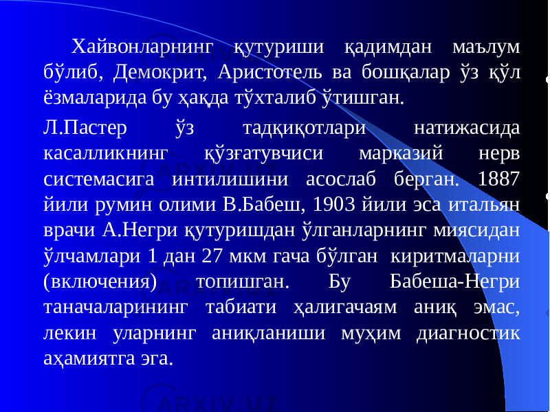 Хайвонларнинг қутуриши қадимдан маълум бўлиб, Демокрит, Аристотель ва бошқалар ўз қўл ёзмаларида бу ҳақда тўхталиб ўтишган. Л.Пастер ўз тадқиқотлари натижасида касалликнинг қўзғатувчиси марказий нерв системасига интилишини асослаб берган. 1887 йили румин олими В.Бабеш, 1903 йили эса итальян врачи А.Негри қутуришдан ўлганларнинг миясидан ўлчамлари 1 дан 27 мкм гача бўлган киритмаларни (включения) топишган. Бу Бабеша-Негри таначаларининг табиати ҳалигачаям аниқ эмас, лекин уларнинг аниқланиши муҳим диагностик аҳамиятга эга. 