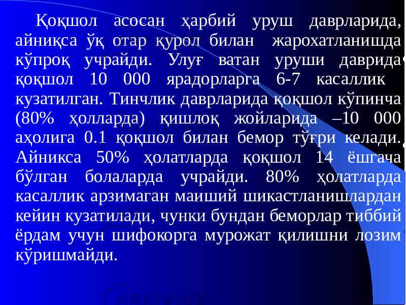 Қоқшол асосан ҳарбий уруш даврларида, айниқса ўқ отар қурол билан жарохатланишда кўпроқ учрайди. Улуғ ватан уруши даврида қоқшол 10 000 ярадорларга 6-7 касаллик кузатилган. Тинчлик даврларида қоқшол кўпинча (80% ҳолларда) қишлоқ жойларида –10 000 аҳолига 0.1 қоқшол билан бемор тўғри келади. Айникса 50% ҳолатларда қоқшол 14 ёшгача бўлган болаларда учрайди. 80% ҳолатларда касаллик арзимаган маиший шикастланишлардан кейин кузатилади, чунки бундан беморлар тиббий ёрдам учун шифокорга мурожат қилишни лозим кўришмайди. 