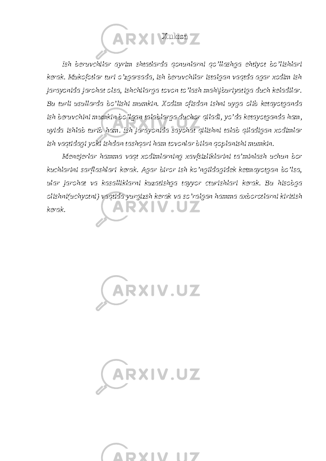 Xulosa Ish beruvchilar ayrim shtatlarda qonunlarni qo’llashga ehtiyot bo’lishlari kerak. Mukofotlar turi o’zgarsada, ish beruvchilar istalgan vaqtda agar xodim ish jarayonida jarohat olsa, ishchilarga tovon to’lash mah\jburiyatiga duch keladilar. Bu turli usullarda bo’lishi mumkin. Xodim ofisdan ishni uyga olib ketayotganda ish beruvchini mumkin bo’lgan talablarga duchor qiladi, yo’da ketayotganda ham, uyida ishlab turib ham. Ish jarayonida sayohat qilishni talab qiladigan xodimlar ish vaqtidagi yoki ishdan tashqari ham tovonlar bilan qoplanishi mumkin. Menejerlar hamma vaqt xodimlarning xavfsizliklarini ta’minlash uchun bor kuchlarini sarflashlari kerak. Agar biror ish ko’ngildagidek ketmayotgan bo’lsa, ular jarohat va kasalliklarni kuzatishga tayyor cturishlari kerak. Bu hisobga olishni(uchyotni) vaqtida yurgizsh kerak va so’ralgan hamma axborotlarni kiritish kerak. 