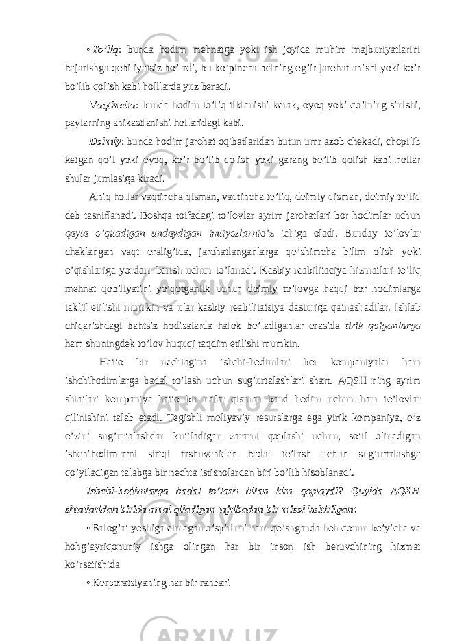 • To’liq : bunda hodim mehnatga yoki ish joyida muhim majburiyatlarini bajarishga qobiliyatsiz bo’ladi, bu ko’pincha belning og’ir jarohatlanishi yoki ko’r bo’lib qolish kabi holllarda yuz beradi. Vaqtincha : bunda hodim to’liq tiklanishi kerak, oyoq yoki qo’lning sinishi, paylarning shikastlanishi hollaridagi kabi. Doimiy : bunda hodim jarohat oqibatlaridan butun umr azob chekadi, chopilib ketgan qo’l yoki oyoq, ko’r bo’lib qolish yoki garang bo’lib qolish kabi hollar shular jumlasiga kiradi. Aniq hollar vaqtincha qisman, vaqtincha to’liq, doimiy qisman, doimiy to’liq deb tasniflanadi. Boshqa toifadagi to’lovlar ayrim jarohatlari bor hodimlar uchun qayta o’qitadigan undaydigan imtiyozlarni o’z ichiga oladi. Bunday to’lovlar cheklangan vaqt oralig’ida, jarohatlanganlarga qo’shimcha bilim olish yoki o’qishlariga yordam berish uchun to’lanadi. Kasbiy reabilitaciya hizmatlari to’liq mehnat qobiliyatini yo’qotganlik uchun doimiy to’lovga haqqi bor hodimlarga taklif etilishi mumkin va ular kasbiy reabilitatsiya dasturiga qatnashadilar. Ishlab chiqarishdagi bahtsiz hodisalarda halok bo’ladiganlar orasida tirik qolganlarga ham shuningdek to’lov huquqi taqdim etilishi mumkin. Hatto bir nechtagina ishchi-hodimlari bor kompaniyalar ham ishchihodimlarga badal to’lash uchun sug’urtalashlari shart. AQSH ning ayrim shtatlari kompaniya hatto bir nafar qisman band hodim uchun ham to’lovlar qilinishini talab etadi. Tegishli moliyaviy resurslarga ega yirik kompaniya, o’z o’zini sug’urtalashdan kutiladigan zararni qoplashi uchun, sotil olinadigan ishchihodimlarni sirtqi tashuvchidan badal to’lash uchun sug’urtalashga qo’yiladigan talabga bir nechta istisnolardan biri bo’lib hisoblanadi. Ishchi-hodimlarga badal to’lash bilan kim qoplaydi? Quyida AQSH shtatlaridan birida amal qiladigan tajribadan bir misol keltirilgan: • Balog’at yoshiga etmagan o’spirinni ham qo’shganda hoh qonun bo’yicha va hohg’ayriqonuniy ishga olingan har bir inson ish beruvchining hizmat ko’rsatishida • Korporatsiyaning har bir rahbari 