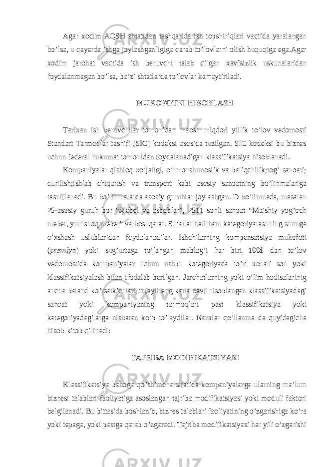 Agar xodim AQSH shtatidan tashqarida ish topshiriqlari vaqtida yaralangan bo’lsa, u qayerda ishga joylashganligiga qarab to’lovlarni olish huquqiga ega.Agar xodim jarohat vaqtida ish beruvchi talab qilgan xavfsizlik uskunalaridan foydalanmagan bo’lsa, ba’zi shtatlarda to’lovlar kamaytiriladi. MUKOFOTNI HISOBLASH Tarixan ish beruvchilar tomonidan maosh miqdori yillik to’lov vedomosti Standart Tarmoqlar tasnifi (SIC) kodeksi asosida tuzilgan. SIC kodeksi bu biznes uchun federal hukumat tomonidan foydalanadigan klassifikatsiya hisoblanadi. Kompaniyalar qishloq xo’jaligi, o’rmonshunoslik va baliqchilik;tog’ sanoati; qurilish;ishlab chiqarish va transport kabi asosiy sanoatning bo’linmalariga tasniflanadi. Bu bo’linmalarda asosiy guruhlar joylashgan. D bo’linmada, masalan 25-asosiy guruh bor “Mebel va asboblar”, 2511 sonli sanoat “Maishiy yog’och mebel, yumshoq mebel” va boshqalar. Shtatlar hali ham kategoriyalashning shunga o’xshash uslublaridan foydalanadilar. Ishchilarning kompensatsiya mukofoti ( premiya ) yoki sug’urtaga to’langan mablag’i har biri 100$ dan to’lov vedomostida kompaniyalar uchun ushbu kotegoriyada to’rt xonali son yoki klassifikatsiyalash bilan ifodalab berilgan. Jarohatlarning yoki o’lim hodisalarinig ancha baland ko’rsatkichlari tufayli eng katta xavf hisoblangan klassifikatsiyadagi sanoat yoki kompaniyaning tarmoqlari past klassifikatsiya yoki kategoriyadagilarga nisbatan ko’p to’laydilar. Narxlar qo’llanma da quyidagicha hisob-kitob qilinadi: TAJRIBA MODIFIKATSIYASI Klassifikatsiya bahoga qo’shimcha sifatida kompaniyalarga ularning ma’lum biznesi talablari faoliyatiga asoslangan tajriba modifikatsiyasi yoki moduli faktori belgilanadi. Bu bittasida boshlanib, biznes talablari faoliyatining o’zgarishiga ko’ra yoki tepaga, yoki pastga qarab o’zgaradi. Tajriba modifikatsiyasi har yili o’zgarishi 