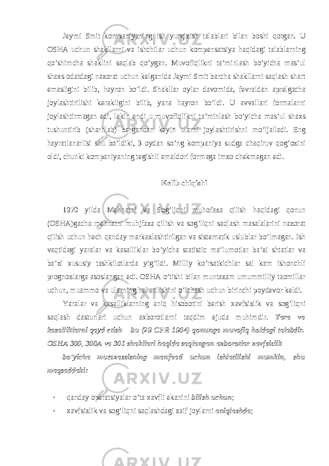 Jeymi Smit kompaniyaning ish yurgizish talablari bilan boshi qotgan. U OSHA uchun shakllarni va ishchilar uchun kompensatsiya haqidagi talablarning qo’shimcha shaklini saqlab qo’ygan. Muvofiqlikni ta’minlash bo’yicha mas’ul shaxs odatdagi nazorat uchun kelganida Jeymi Smit barcha shakllarni saqlash shart emasligini bilib, hayron bo’ldi. Shakllar oylar davomida, fevraldan aprelgacha joylashtirilishi kerakligini bilib, yana hayron bo’ldi. U avvallari formalarni joylashtirmagan edi, lekin endi u muvofiqlikni ta’minlash bo’yicha mas’ul shaxs tushuntirib (sharhlab) bergandan keyin ularni joylashtirishni mo’ljalladi. Eng hayratlanarlisi shu bo’ldiki, 3 oydan so’ng kompaniya sudga chaqiruv qog’ozini oldi, chunki kompaniyaning tegishli amaldori formaga imzo chekmagan edi. Kelib chiqishi 1970 yilda Mehnatni va Sog’liqni muhofaza qilish haqidagi qonun (OSHA)gacha mehnatni muhjfaza qilish va sog’liqni saqlash masalalarini nazorat qilish uchun hech qanday markazlashtirilgan va sistematik uslublar bo’lmagan. Ish vaqtidagi yaralar va kasalliklar bo’yicha statistic ma’lumotlar ba’zi shtatlar va ba’zi xususiy tashkilotlarda yig’ildi. Milliy ko’rsatkichlar sal kam ishonchli prognozlarga asoslangan edi. OSHA o’tishi bilan muntazam umummilliy taomillar uchun, muammo va ularning hal etilishini o’lchash uchun birinchi poydevor keldi. Yaralar va kasalliklarning aniq hisobotini berish xavfsizlik va sog’liqni saqlash dasturlari uchun axborotlarni taqdim ejuda muhimdir. Yara va kasalliklarni qayd etish – bu (29 CFR 1904) qonunga muvofiq holdagi talabdir. OSHA 300, 300A va 301 shakllari haqida saqlangan axborotlar xavfsizlik bo’yicha mutaxassisning manfaati uchun ishlatilishi mumkin, shu maqsaddaki: • qanday operatsiyalar o’ta xavfli ekanini bilish uchun ; • xavfsizlik va sog’liqni saqlashdagi zaif joylarni aniqlashda ; 