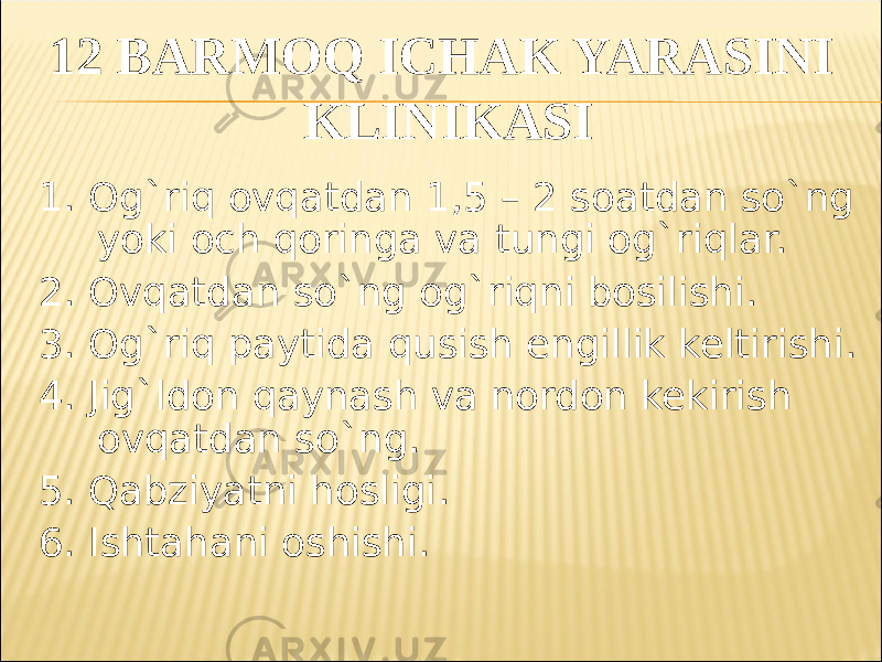 12 BARMOQ ICHAK YARASINI KLINIKASI 1. Og`riq ovqatdan 1,5 – 2 soatdan so`ng yoki och qoringa va tungi og`riqlar. 2. Ovqatdan so`ng og`riqni bosilishi. 3. Og`riq paytida qusish engillik keltirishi. 4. Jig`ldon qaynash va nordon kekirish ovqatdan so`ng. 5. Qabziyatni hosligi . 6. Ishtahani oshishi . 