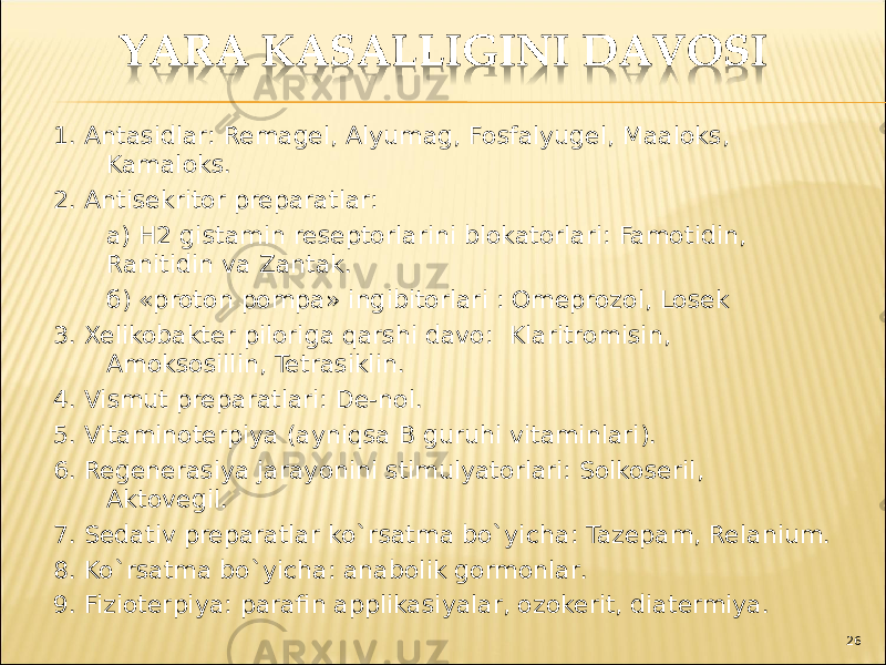 1. Antasidlar : Remagel , Alyumag , Fosfalyugel , M аа loks , Kamaloks. 2. Antisekritor preparatlar : а) H 2 gistamin reseptorlarini blokatorlari : Famotidin , Ranitidin va Zantak . б) « proton pompa » ingibitorlari : Omeprozol , Losek 3. Xelikobakter piloriga qarshi davo : Klaritromisin , Amoksosillin , Tetrasiklin . 4. Vismut preparatlari: De-nol. 5. Vitaminoterpiya ( ayniqsa B guruhi vitaminlari ). 6. Regenerasiya jarayonini stimulyatorlari: Solkoseril , Aktovegil . 7. Sedativ preparatlar ko`rsatma bo`yicha : Tazepam , Relanium . 8. Ko`rsatma bo`yicha : anabolik gormonlar . 9. Fizioterpiya : parafin applikasiyalar, ozokerit, diatermiya. 26 