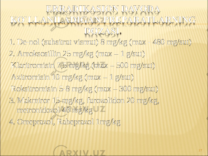 1. De-nol ( subsitrat vismut ) 8 mg / kg ( m ах - 480 mg / sut ) 2. Amoksosillin 25 mg / kg ( m ах – 1 g / sut ) Klaritromisin 7,5 mg / kg ( m ах – 500 mg / sut ) Azitromisin 10 mg / kg ( m ах – 1 g / sut ) Roksitromisin 5-8 mg / kg ( m ах – 300 mg / sut ) 3. Makmiror 15 mg / kg , furozolidon 20 mg / kg , metronidozol 40 mg / kg 4. Omeprazol , Rabeprazol 1 mg / kg 27 