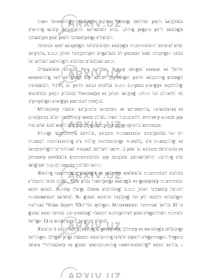 Inson farovonligini ekologik inqiroz hisobiga oshirish yaqin kelajakda o’zining salbiy oqibatlarini ko’rsatishi aniq. Uning yagona yo’li ekologik iqtisodiyot yoki yashil iqtisodiyotga o’tishdir. Jahonda xavf solayotgan tahdidlardan ekologik muammolarni bartaraf etish bo’yicha, butun jahon hamjamiyati birgalikda bir yoqadan bosh chiqargan holda hal etilishi lozimligini alohida ta’kidlash zarur. O’zbekiston amalda Fors ko’rfazi, Kaspiy dengizi xavzasi va Tarim xavzasining neft va gazga boy konlari joylashgan yarim xalqaning strategic markazidir. Ya’ni, bu yarim xalqa atrofida butun dunyoda energiya taqchilligi sharoitida yaqin yillarda Yevroosiyo va jahon kelajagi uchun hal qiluvchi rol o’ynaydigan energiya zaxiralari mavjud. Mintaqaviy nizolar ko’pincha terrorizm va zo’ravonlik, narkobiznes va qurolyaroq bilan noqonuniy savdo qilish, inson huquqlarini ommaviy suratda poy mol etish kabi xavfli tahdidlarning doimiy manbaiga aylanib bormoqda. Shunga ishonchimiz komilki, xalqaro munosabatlar amaliyotida har bir mustaqil mamlakatning o’z milliy manfaatlariga muvofiq, o’z mustaqilligi va barqarorligini ta’minlash maqsadi bo’lishi lozim. U yoki bu xalqaro tizimlarda va jamoaviy xavfsizlik shartnomalarida qay darajada qatnashishini ularning o’zi belgilash huquqi nazarda tutilishi zarur. Bizning nazarimizda, ekologik va yadroviy xavfsizlik muammolari alohida e’tiborni talab qiladi. 2025 yilda insoniyatga ekologik va geosiyosiy muammolar xatar soladi. Bunday fikrga Davos shahridagi butun jahon iqtisodiy forumi mutaxassislari kelishdi. Bu global xatarlar haqidagi har yili taqdim etiladigan ma’ruza “Risks Report 2017’’da aytilgan. Mutaxassislar hammasi bo’lib 30 ta global xatar hamda ular orasidagi nisbatni kuchaytirishi yoki o’zgartirishi mumkin bo’lgan 13 ta tendensiyani belgilab olishdi. Xatarlar 5 ta: iqtisodiy, ekologik, geosiyosiy, ijtimoiy va texnologik toifalarga bo’lingan. O’tgan yilga nisbatan xatarlarning tarkibi deyarli o’zgarmagan. Yagona istisno “mintaqaviy va global boshqaruvning nosamaradorligi” xatari bo’lib, u 