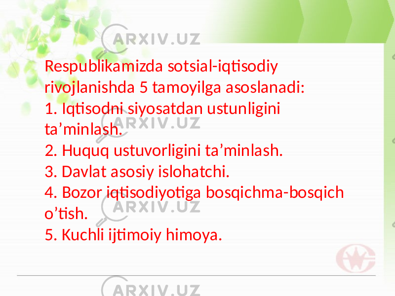 Respublikamizda sotsial-iqtisodiy rivojlanishda 5 tamoyilga asoslanadi: 1. Iqtisodni siyosatdan ustunligini ta’minlash. 2. Huquq ustuvorligini ta’minlash. 3. Davlat asosiy islohatchi. 4. Bozor iqtisodiyotiga bosqichma-bosqich o’tish. 5. Kuchli ijtimoiy himoya. 